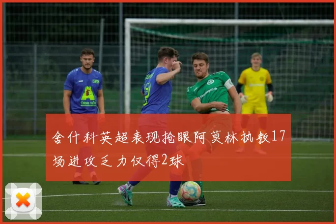 舍什科英超表现抢眼阿莫林执教17场进攻乏力仅得2球