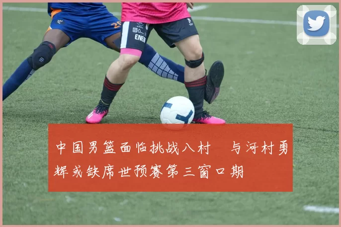 中国男篮面临挑战八村塁与河村勇辉或缺席世预赛第三窗口期