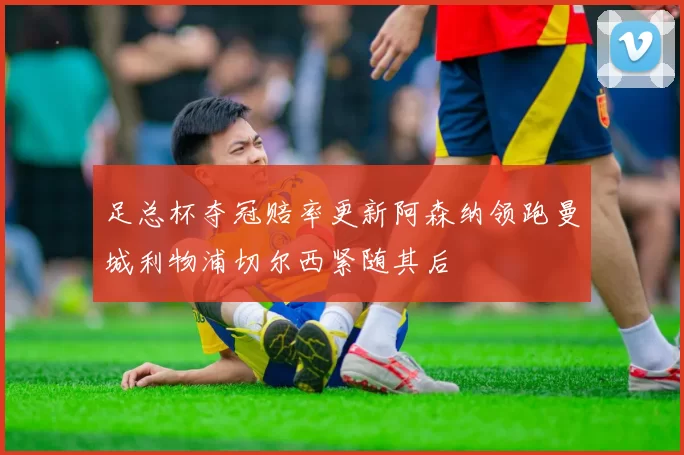 足总杯夺冠赔率更新阿森纳领跑曼城利物浦切尔西紧随其后