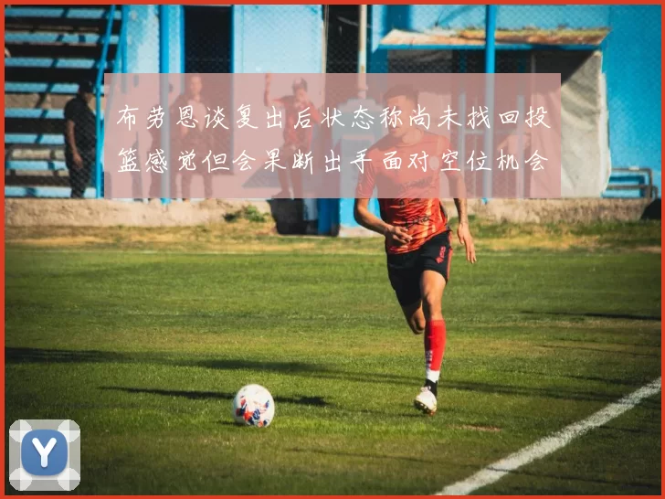 布劳恩谈复出后状态称尚未找回投篮感觉但会果断出手面对空位机会