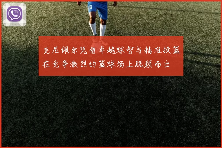 克尼佩尔凭借卓越球智与精准投篮在竞争激烈的篮球场上脱颖而出