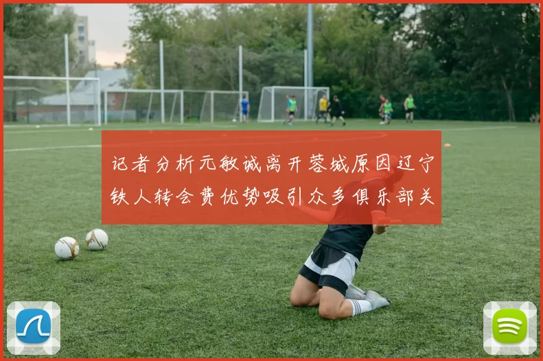 记者分析元敏诚离开蓉城原因辽宁铁人转会费优势吸引众多俱乐部关注