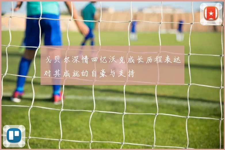 戈贝尔深情回忆沃克成长历程表达对其成就的自豪与支持