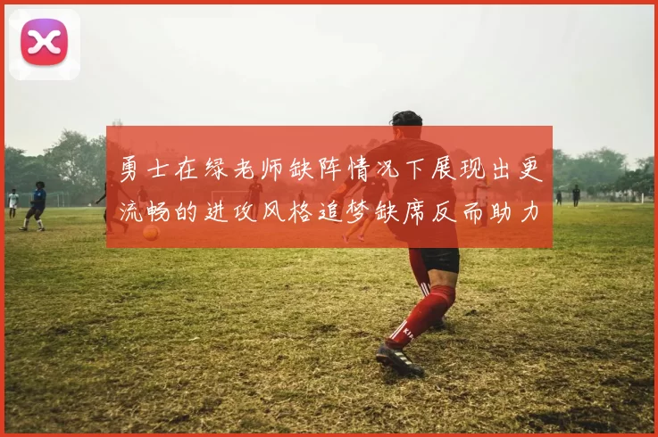 勇士在绿老师缺阵情况下展现出更流畅的进攻风格追梦缺席反而助力球队表现提升