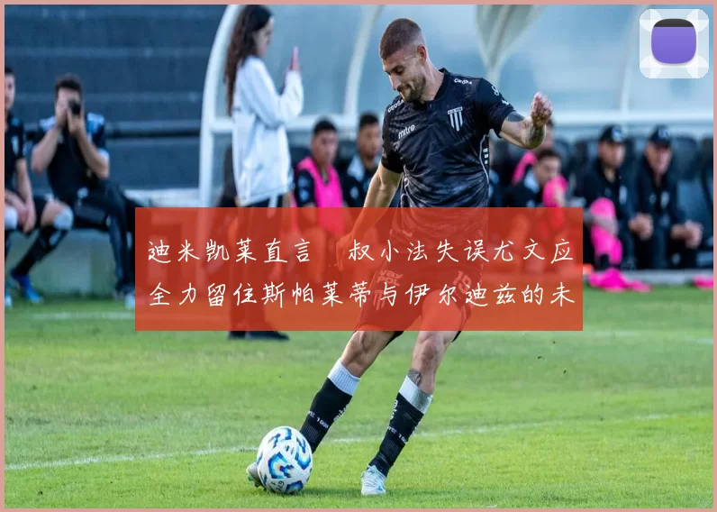 迪米凯莱直言囧叔小法失误尤文应全力留住斯帕莱蒂与伊尔迪兹的未来分析