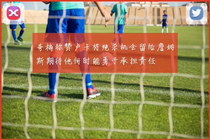 夸梅称赞卢卡将绝杀机会留给詹姆斯期待他何时能勇于承担责任