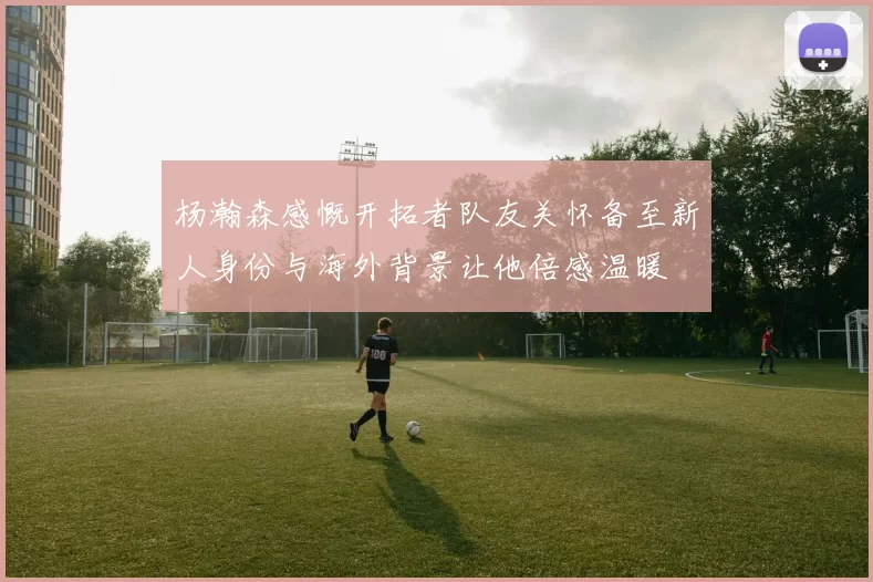 杨瀚森感慨开拓者队友关怀备至新人身份与海外背景让他倍感温暖