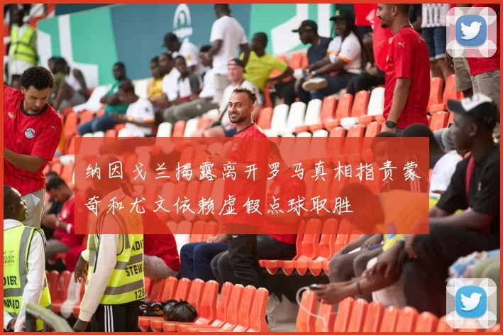 纳因戈兰揭露离开罗马真相指责蒙奇和尤文依赖虚假点球取胜