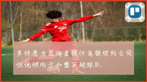多特愿为恩梅查提供高额续约合同但他倾向于加盟英超球队