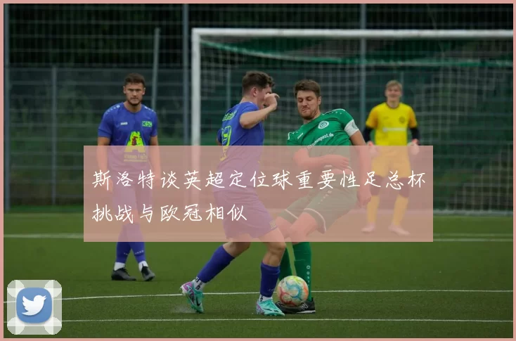 斯洛特谈英超定位球重要性足总杯挑战与欧冠相似