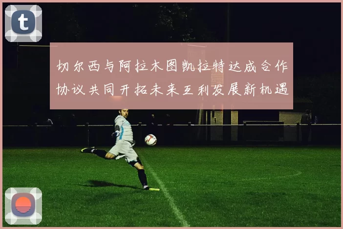切尔西与阿拉木图凯拉特达成合作协议共同开拓未来互利发展新机遇