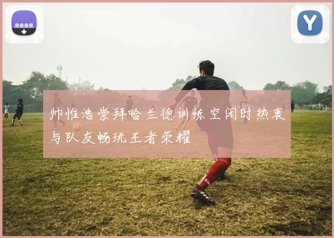 帅惟浩崇拜哈兰德训练空闲时热衷与队友畅玩王者荣耀