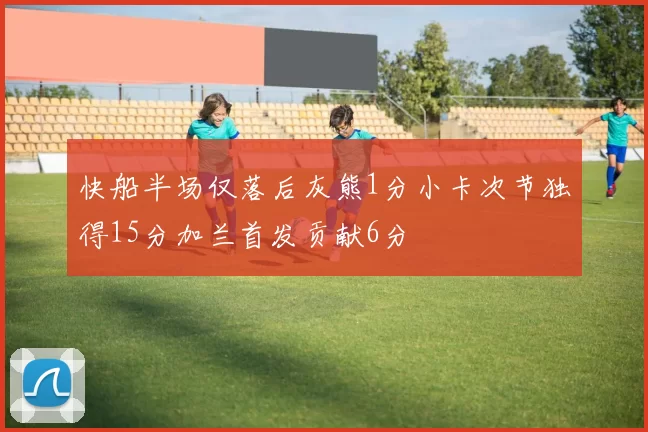 快船半场仅落后灰熊1分小卡次节独得15分加兰首发贡献6分