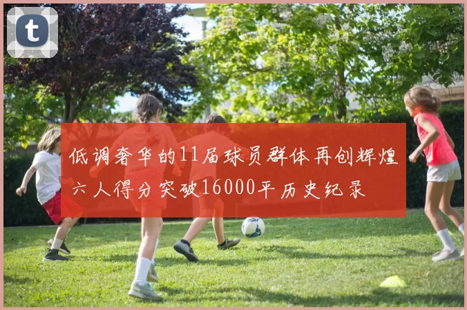 低调奢华的11届球员群体再创辉煌六人得分突破16000平历史纪录
